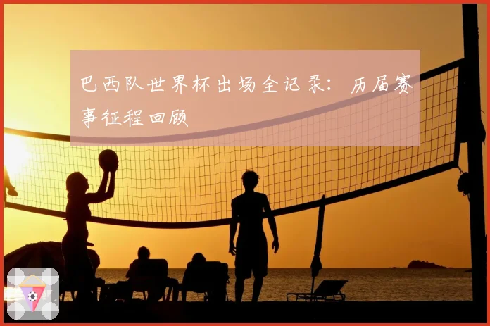 巴西队世界杯出场全记录：历届赛事征程回顾