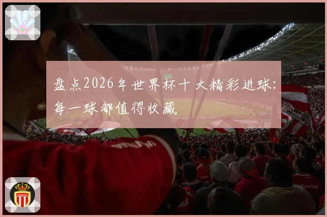 盘点2026年世界杯十大精彩进球：每一球都值得收藏