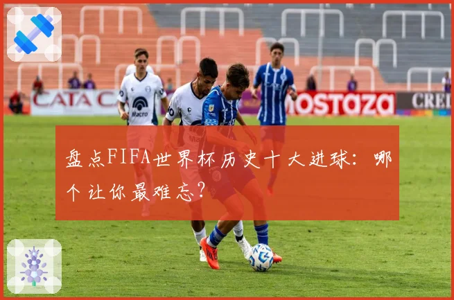 盘点FIFA世界杯历史十大进球：哪个让你最难忘？