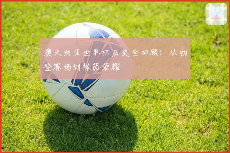 澳大利亚世界杯历史全回顾：从初登赛场到绿茵荣耀