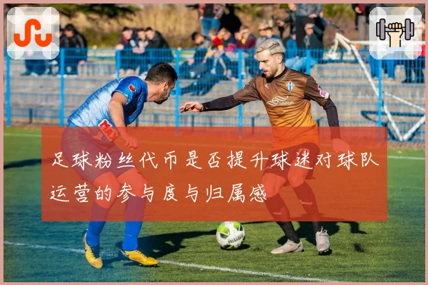 足球粉丝代币是否提升球迷对球队运营的参与度与归属感