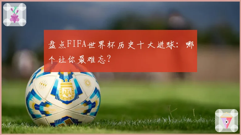 盘点FIFA世界杯历史十大进球：哪个让你最难忘？