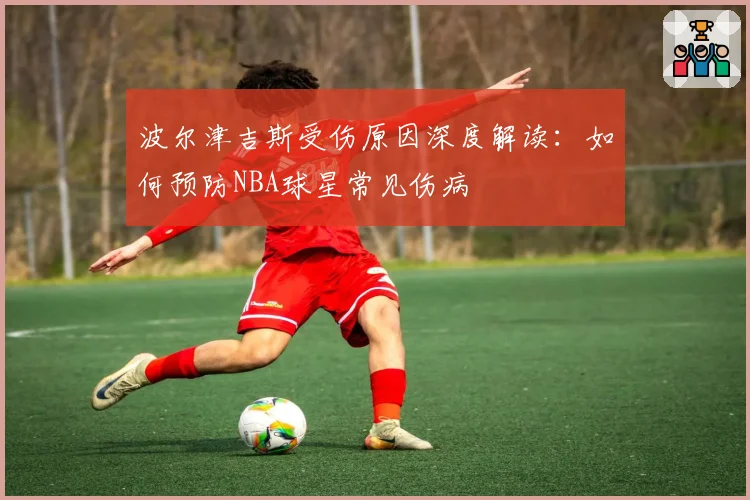波尔津吉斯受伤原因深度解读：如何预防NBA球星常见伤病